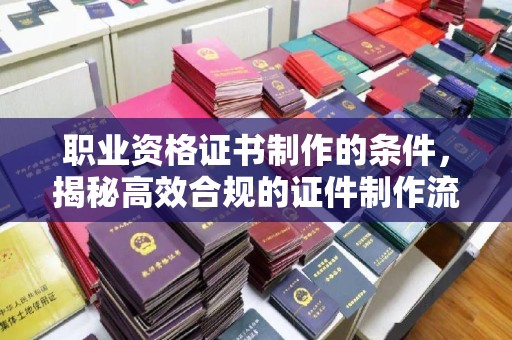 新林职业资格证书制作的条件，揭秘高效合规的证件制作流程